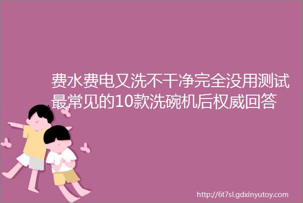 费水费电又洗不干净完全没用测试最常见的10款洗碗机后权威回答来了