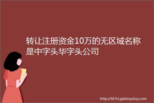 转让注册资金10万的无区域名称是中字头华字头公司