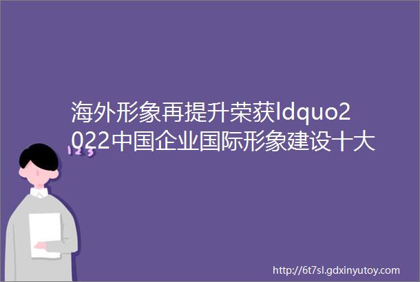 海外形象再提升荣获ldquo2022中国企业国际形象建设十大优秀案例rdquo