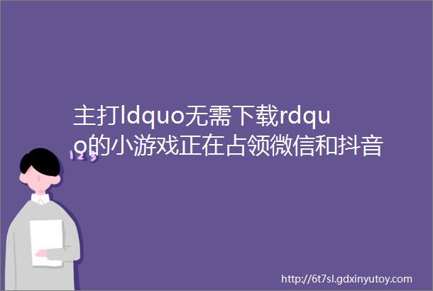 主打ldquo无需下载rdquo的小游戏正在占领微信和抖音